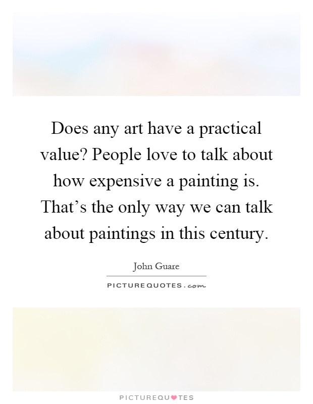 Does any art have a practical value? People love to talk about how expensive a painting is. That's the only way we can talk about paintings in this century Picture Quote #1