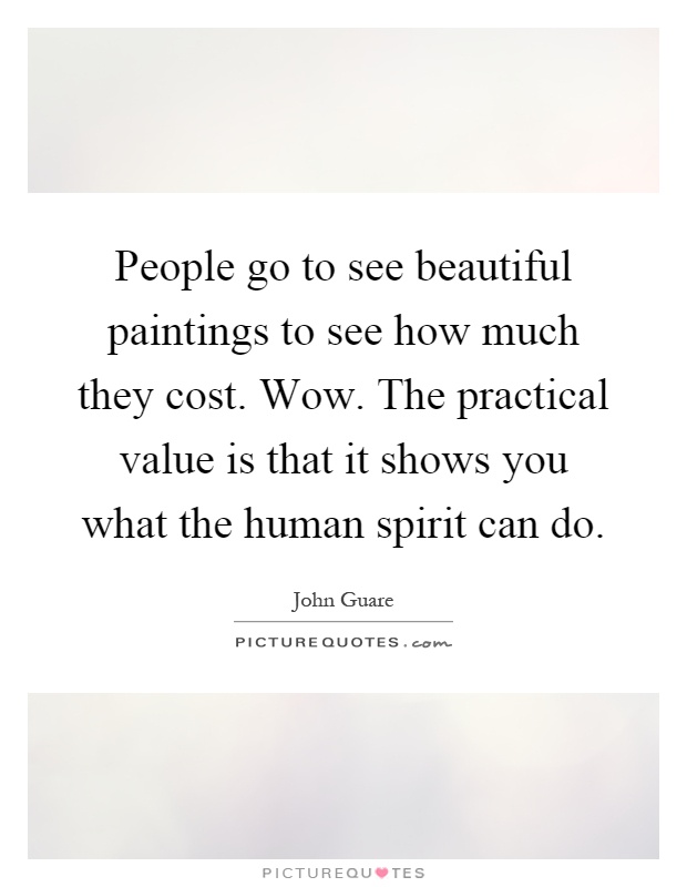 People go to see beautiful paintings to see how much they cost. Wow. The practical value is that it shows you what the human spirit can do Picture Quote #1