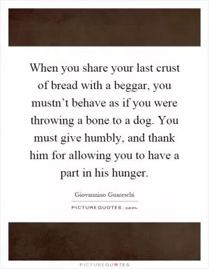 When you share your last crust of bread with a beggar, you mustn’t behave as if you were throwing a bone to a dog. You must give humbly, and thank him for allowing you to have a part in his hunger Picture Quote #1