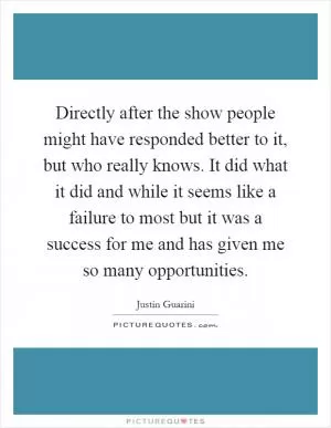 Directly after the show people might have responded better to it, but who really knows. It did what it did and while it seems like a failure to most but it was a success for me and has given me so many opportunities Picture Quote #1