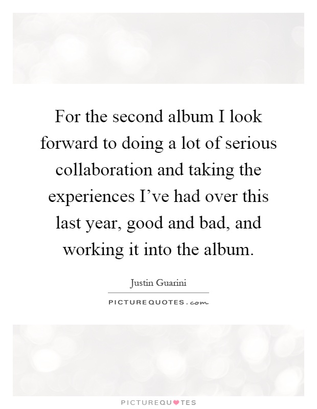 For the second album I look forward to doing a lot of serious collaboration and taking the experiences I've had over this last year, good and bad, and working it into the album Picture Quote #1