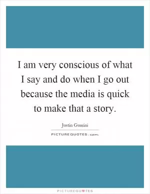 I am very conscious of what I say and do when I go out because the media is quick to make that a story Picture Quote #1