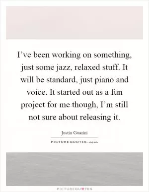 I’ve been working on something, just some jazz, relaxed stuff. It will be standard, just piano and voice. It started out as a fun project for me though, I’m still not sure about releasing it Picture Quote #1