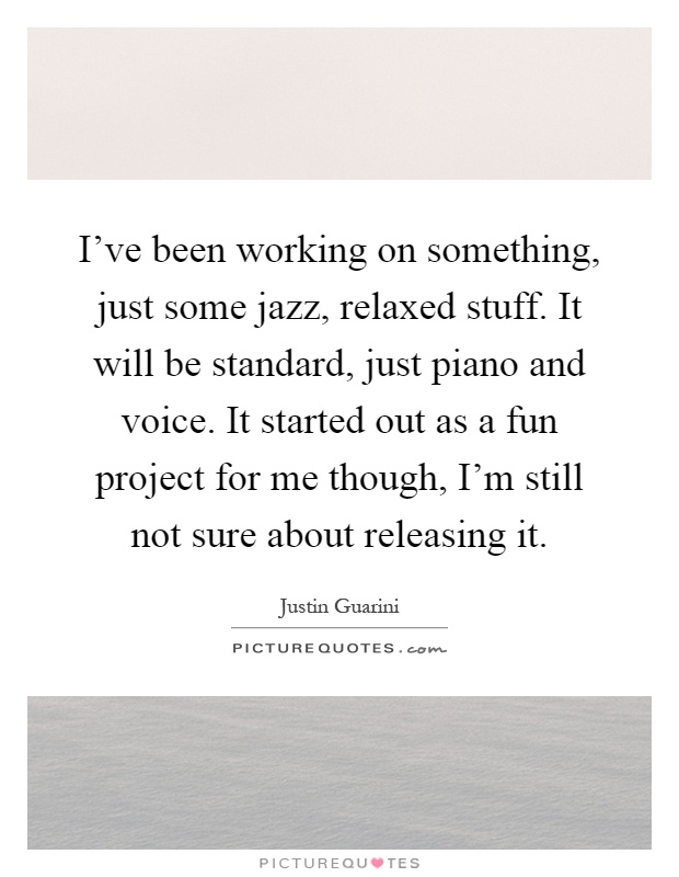 I've been working on something, just some jazz, relaxed stuff. It will be standard, just piano and voice. It started out as a fun project for me though, I'm still not sure about releasing it Picture Quote #1