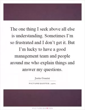 The one thing I seek above all else is understanding. Sometimes I’m so frustrated and I don’t get it. But I’m lucky to have a good management team and people around me who explain things and answer my questions Picture Quote #1