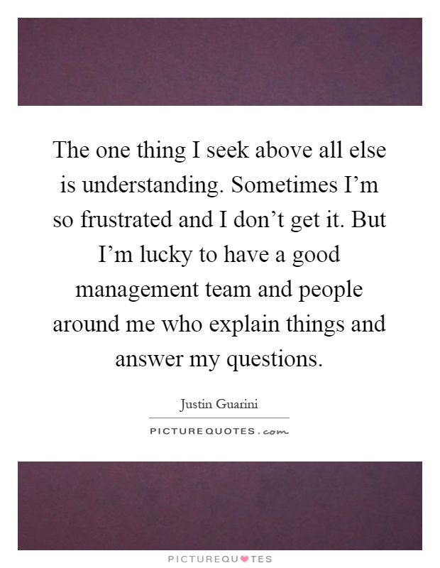 The one thing I seek above all else is understanding. Sometimes I'm so frustrated and I don't get it. But I'm lucky to have a good management team and people around me who explain things and answer my questions Picture Quote #1