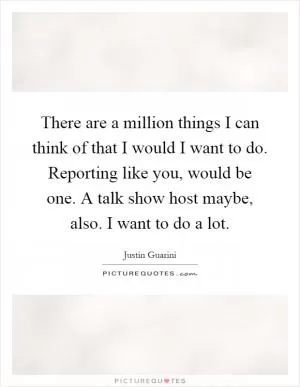 There are a million things I can think of that I would I want to do. Reporting like you, would be one. A talk show host maybe, also. I want to do a lot Picture Quote #1