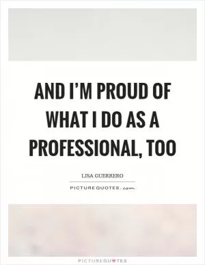 And I’m proud of what I do as a professional, too Picture Quote #1
