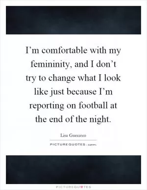 I’m comfortable with my femininity, and I don’t try to change what I look like just because I’m reporting on football at the end of the night Picture Quote #1