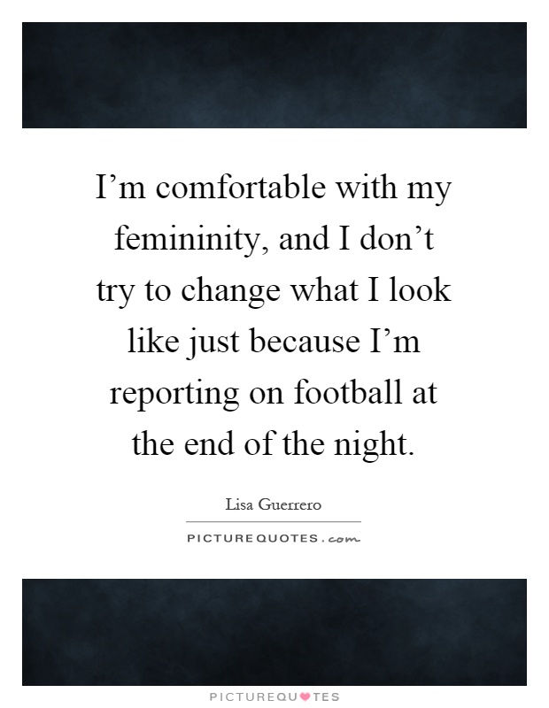 I'm comfortable with my femininity, and I don't try to change what I look like just because I'm reporting on football at the end of the night Picture Quote #1