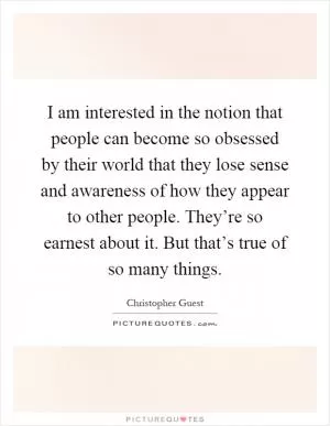 I am interested in the notion that people can become so obsessed by their world that they lose sense and awareness of how they appear to other people. They’re so earnest about it. But that’s true of so many things Picture Quote #1