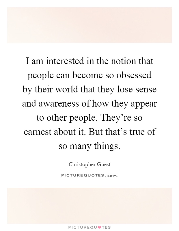 I am interested in the notion that people can become so obsessed by their world that they lose sense and awareness of how they appear to other people. They're so earnest about it. But that's true of so many things Picture Quote #1