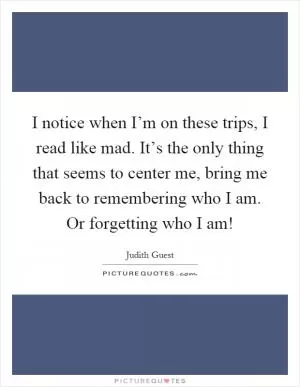 I notice when I’m on these trips, I read like mad. It’s the only thing that seems to center me, bring me back to remembering who I am. Or forgetting who I am! Picture Quote #1