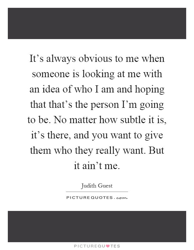 It's always obvious to me when someone is looking at me with an idea of who I am and hoping that that's the person I'm going to be. No matter how subtle it is, it's there, and you want to give them who they really want. But it ain't me Picture Quote #1