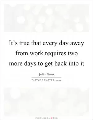 It’s true that every day away from work requires two more days to get back into it Picture Quote #1