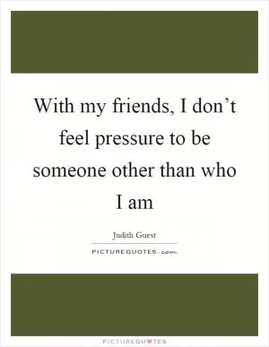 With my friends, I don’t feel pressure to be someone other than who I am Picture Quote #1