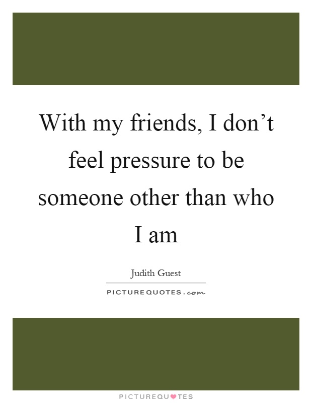 With my friends, I don't feel pressure to be someone other than who I am Picture Quote #1