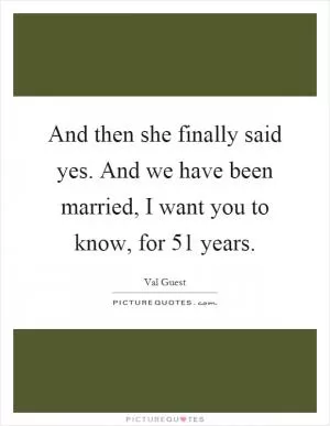 And then she finally said yes. And we have been married, I want you to know, for 51 years Picture Quote #1