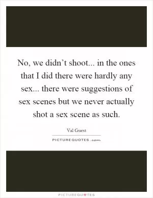 No, we didn’t shoot... in the ones that I did there were hardly any sex... there were suggestions of sex scenes but we never actually shot a sex scene as such Picture Quote #1