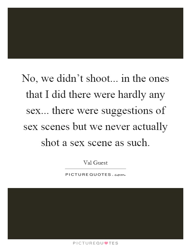 No, we didn't shoot... in the ones that I did there were hardly any sex... there were suggestions of sex scenes but we never actually shot a sex scene as such Picture Quote #1