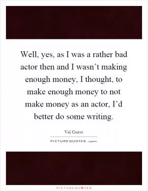 Well, yes, as I was a rather bad actor then and I wasn’t making enough money, I thought, to make enough money to not make money as an actor, I’d better do some writing Picture Quote #1