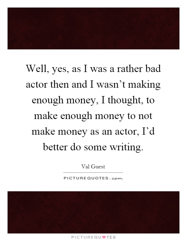 Well, yes, as I was a rather bad actor then and I wasn't making enough money, I thought, to make enough money to not make money as an actor, I'd better do some writing Picture Quote #1