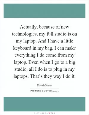 Actually, because of new technologies, my full studio is on my laptop. And I have a little keyboard in my bag. I can make everything I do come from my laptop. Even when I go to a big studio, all I do is to plug in my laptops. That’s they way I do it Picture Quote #1