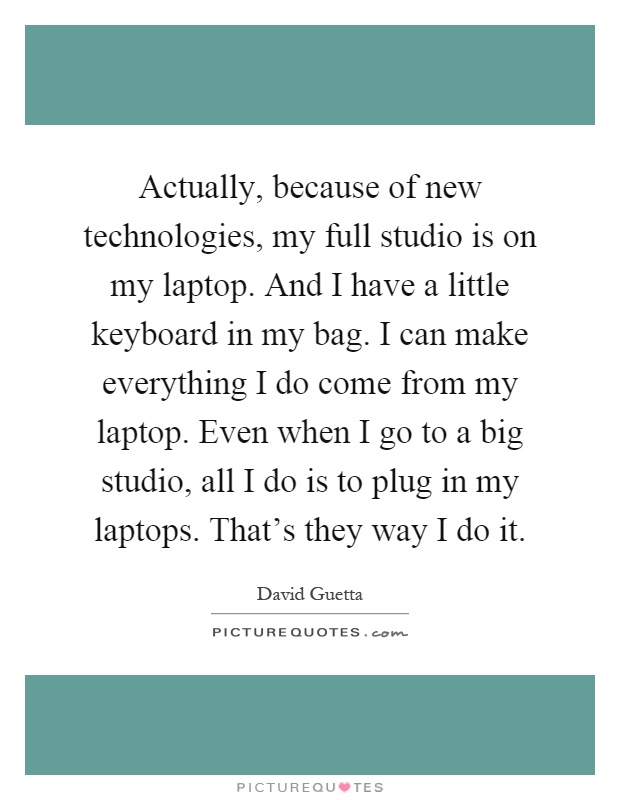 Actually, because of new technologies, my full studio is on my laptop. And I have a little keyboard in my bag. I can make everything I do come from my laptop. Even when I go to a big studio, all I do is to plug in my laptops. That's they way I do it Picture Quote #1