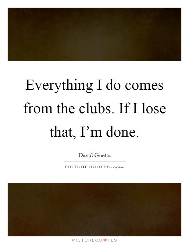 Everything I do comes from the clubs. If I lose that, I'm done Picture Quote #1