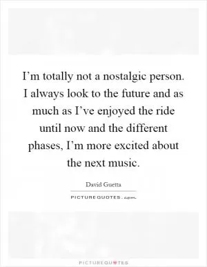 I’m totally not a nostalgic person. I always look to the future and as much as I’ve enjoyed the ride until now and the different phases, I’m more excited about the next music Picture Quote #1