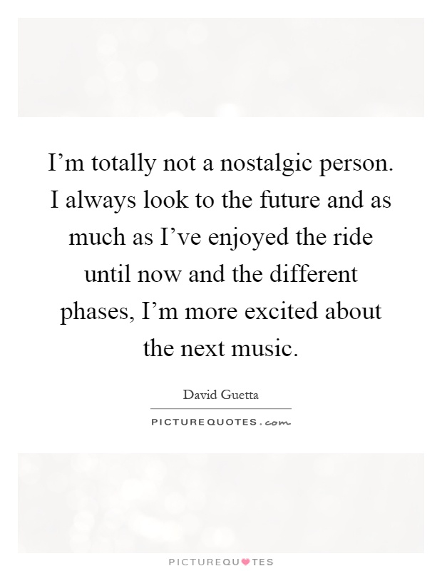 I'm totally not a nostalgic person. I always look to the future and as much as I've enjoyed the ride until now and the different phases, I'm more excited about the next music Picture Quote #1