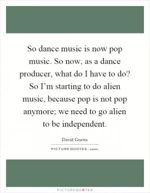 So dance music is now pop music. So now, as a dance producer, what do I have to do? So I’m starting to do alien music, because pop is not pop anymore; we need to go alien to be independent Picture Quote #1