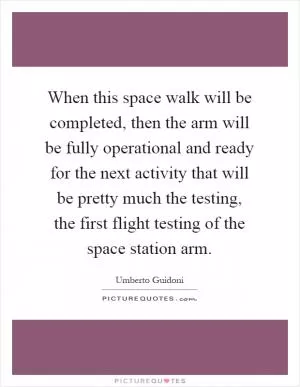 When this space walk will be completed, then the arm will be fully operational and ready for the next activity that will be pretty much the testing, the first flight testing of the space station arm Picture Quote #1