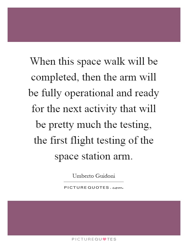 When this space walk will be completed, then the arm will be fully operational and ready for the next activity that will be pretty much the testing, the first flight testing of the space station arm Picture Quote #1