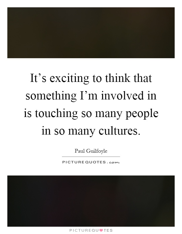 It's exciting to think that something I'm involved in is touching so many people in so many cultures Picture Quote #1