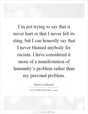 I’m not trying to say that it never hurt or that I never felt its sting, but I can honestly say that I never blamed anybody for racism. I have considered it more of a manifestation of humanity’s problem rather than my personal problem Picture Quote #1