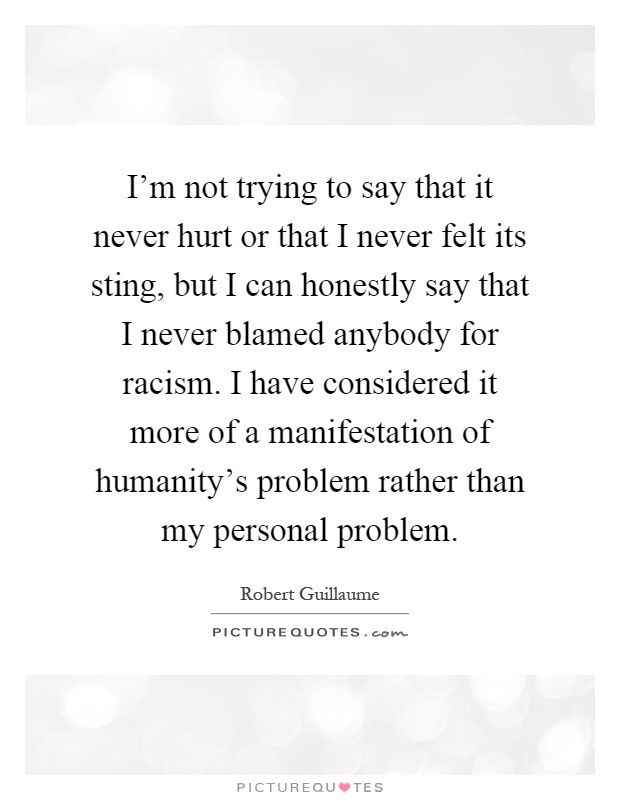 I'm not trying to say that it never hurt or that I never felt its sting, but I can honestly say that I never blamed anybody for racism. I have considered it more of a manifestation of humanity's problem rather than my personal problem Picture Quote #1