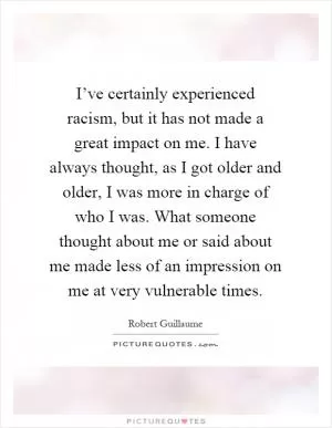 I’ve certainly experienced racism, but it has not made a great impact on me. I have always thought, as I got older and older, I was more in charge of who I was. What someone thought about me or said about me made less of an impression on me at very vulnerable times Picture Quote #1
