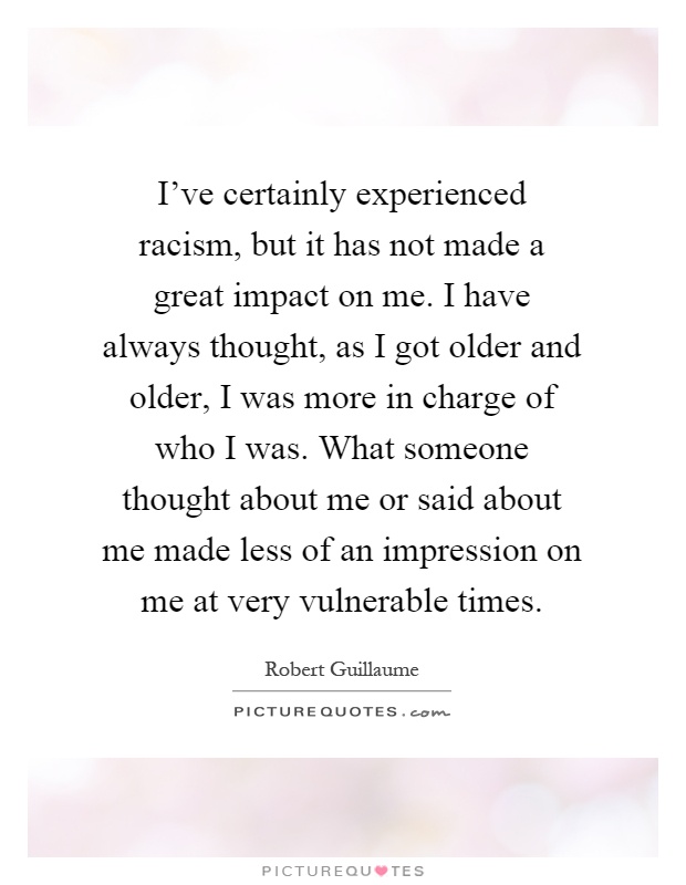 I've certainly experienced racism, but it has not made a great impact on me. I have always thought, as I got older and older, I was more in charge of who I was. What someone thought about me or said about me made less of an impression on me at very vulnerable times Picture Quote #1
