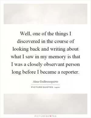 Well, one of the things I discovered in the course of looking back and writing about what I saw in my memory is that I was a closely observant person long before I became a reporter Picture Quote #1