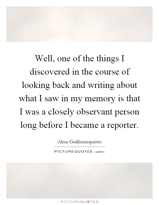 Well, one of the things I discovered in the course of looking back and writing about what I saw in my memory is that I was a closely observant person long before I became a reporter Picture Quote #1
