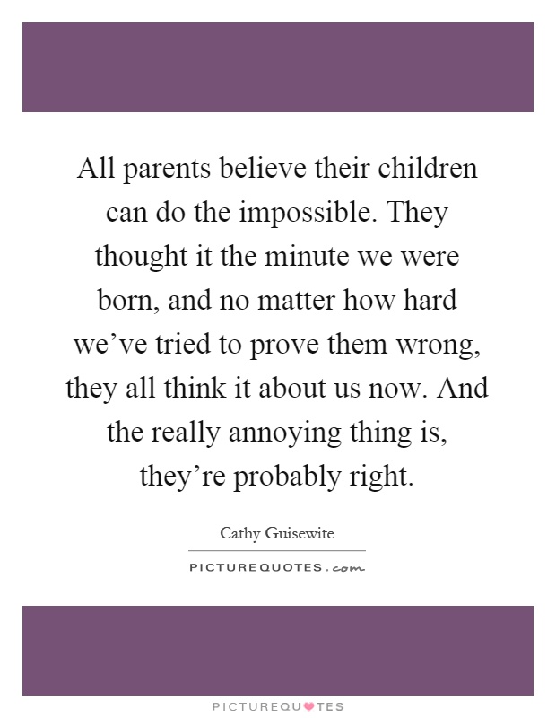 All parents believe their children can do the impossible. They thought it the minute we were born, and no matter how hard we've tried to prove them wrong, they all think it about us now. And the really annoying thing is, they're probably right Picture Quote #1
