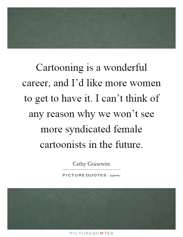 Cartooning is a wonderful career, and I'd like more women to get to have it. I can't think of any reason why we won't see more syndicated female cartoonists in the future Picture Quote #1