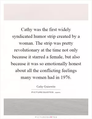 Cathy was the first widely syndicated humor strip created by a woman. The strip was pretty revolutionary at the time not only because it starred a female, but also because it was so emotionally honest about all the conflicting feelings many women had in 1976 Picture Quote #1