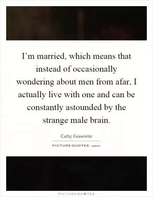 I’m married, which means that instead of occasionally wondering about men from afar, I actually live with one and can be constantly astounded by the strange male brain Picture Quote #1