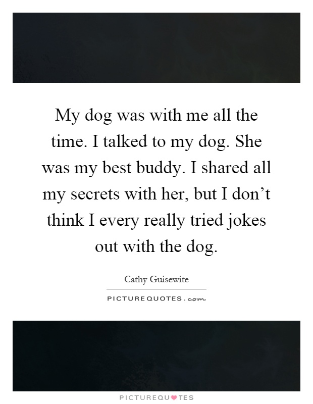 My dog was with me all the time. I talked to my dog. She was my best buddy. I shared all my secrets with her, but I don't think I every really tried jokes out with the dog Picture Quote #1