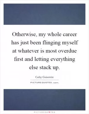 Otherwise, my whole career has just been flinging myself at whatever is most overdue first and letting everything else stack up Picture Quote #1