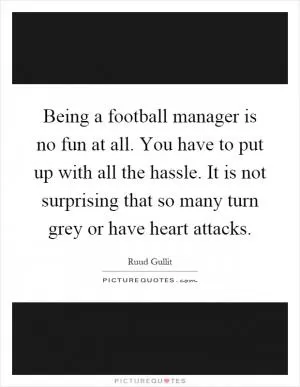 Being a football manager is no fun at all. You have to put up with all the hassle. It is not surprising that so many turn grey or have heart attacks Picture Quote #1