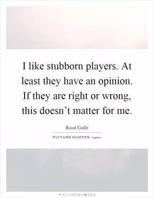 I like stubborn players. At least they have an opinion. If they are right or wrong, this doesn’t matter for me Picture Quote #1