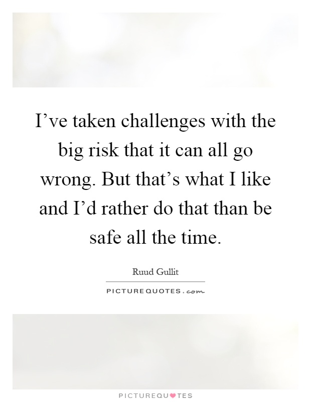 I've taken challenges with the big risk that it can all go wrong. But that's what I like and I'd rather do that than be safe all the time Picture Quote #1